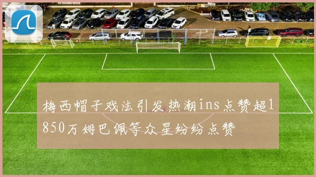 梅西帽子戏法引发热潮ins点赞超1850万姆巴佩等众星纷纷点赞