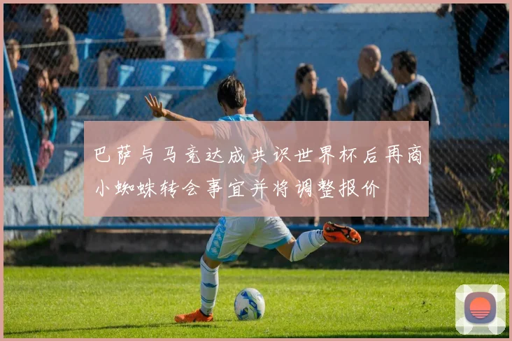巴萨与马竞达成共识世界杯后再商小蜘蛛转会事宜并将调整报价