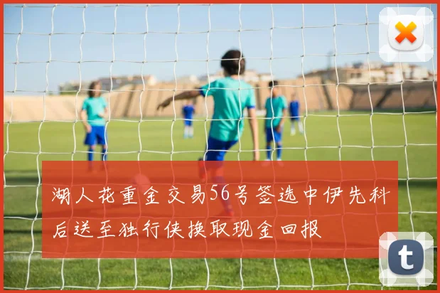 湖人花重金交易56号签选中伊先科后送至独行侠换取现金回报