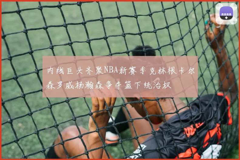内线巨头齐聚NBA新赛季克林根卡尔森罗威杨瀚森争夺篮下统治权