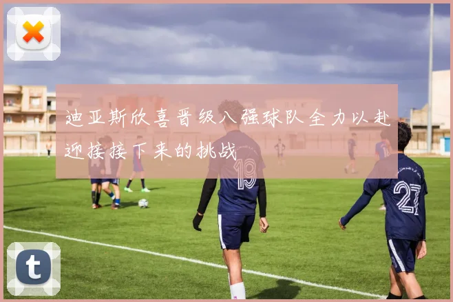 迪亚斯欣喜晋级八强球队全力以赴迎接接下来的挑战