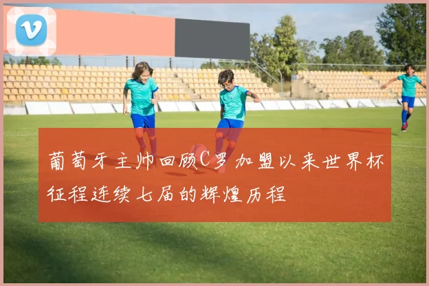 葡萄牙主帅回顾C罗加盟以来世界杯征程连续七届的辉煌历程