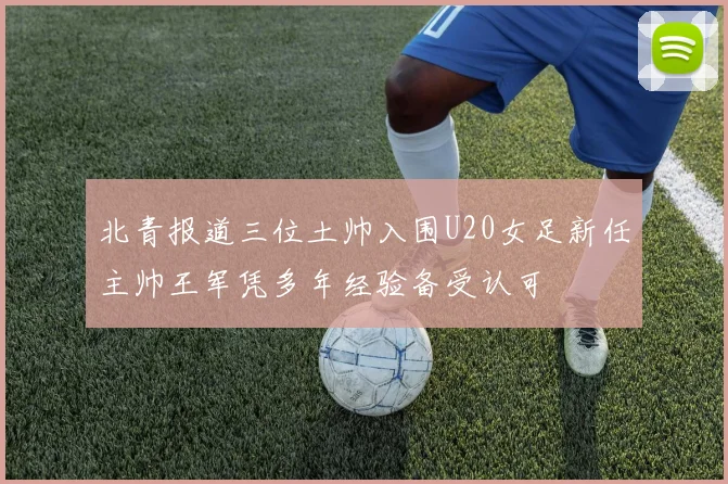北青报道三位土帅入围U20女足新任主帅王军凭多年经验备受认可